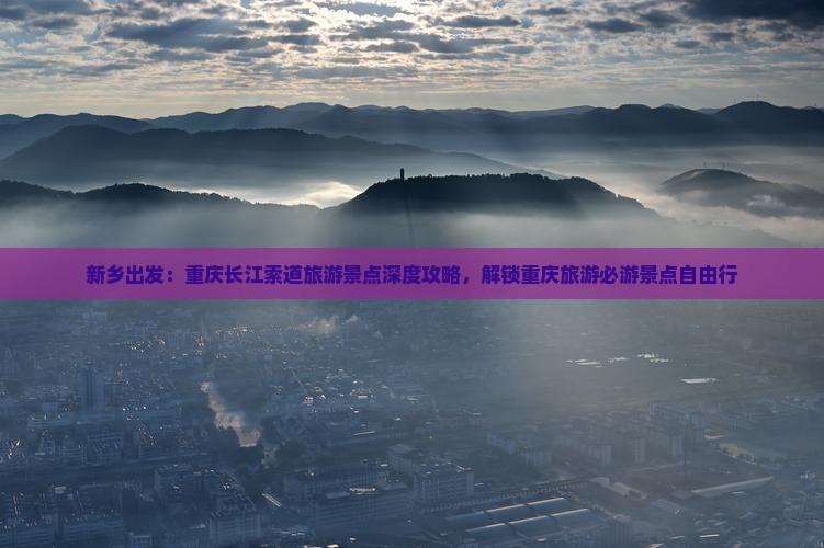 新乡出发：重庆长江索道旅游景点深度攻略，解锁重庆旅游必游景点自由行