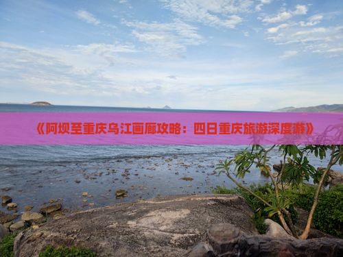 《阿坝至重庆乌江画廊攻略：四日重庆旅游深度游》