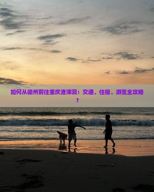 如何从德州前往重庆渣滓洞：交通、住宿、游览全攻略？