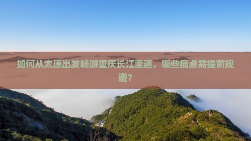 如何从太原出发畅游重庆长江索道，哪些痛点需提前规避？