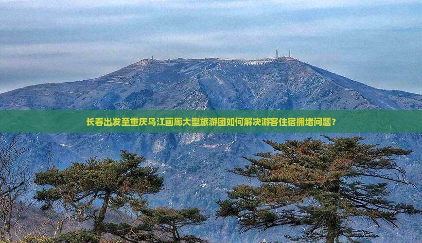 长春出发至重庆乌江画廊大型旅游团如何解决游客住宿拥堵问题？