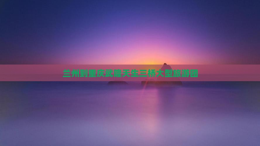 兰州到重庆武隆天生三桥大型旅游团