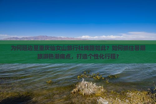 为何延边至重庆仙女山旅行社线路如此？如何抓住暑期旅游热潮痛点，打造个性化行程？