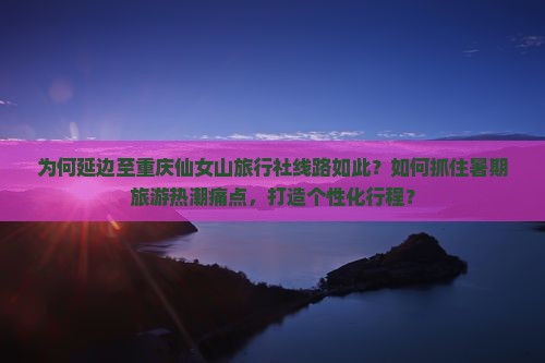 为何延边至重庆仙女山旅行社线路如此？如何抓住暑期旅游热潮痛点，打造个性化行程？