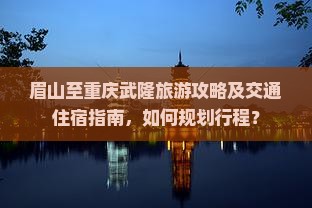 眉山至重庆武隆旅游攻略及交通住宿指南，如何规划行程？