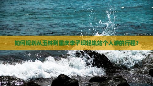 如何规划从玉林到重庆李子坝轻轨站个人游的行程？