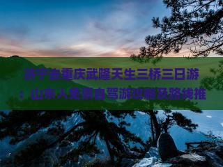 济宁去重庆武隆天生三桥三日游：山东人免票自驾游攻略及路线推荐