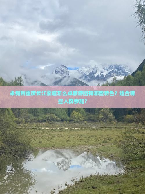 永新到重庆长江索道怎么卓旅游团有哪些特色？适合哪些人群参加？