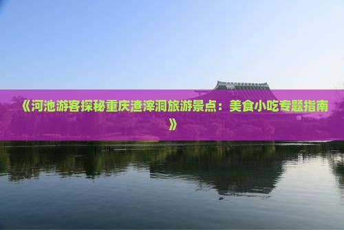 《河池游客探秘重庆渣滓洞旅游景点：美食小吃专题指南》
