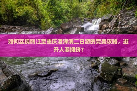 如何实现丽江至重庆渣滓洞二日游的完美攻略，避开人潮拥挤？