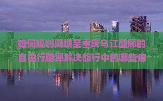 如何规划阿坝至重庆乌江画廊的自由行路犀解决旅行中的哪些痛点问题？