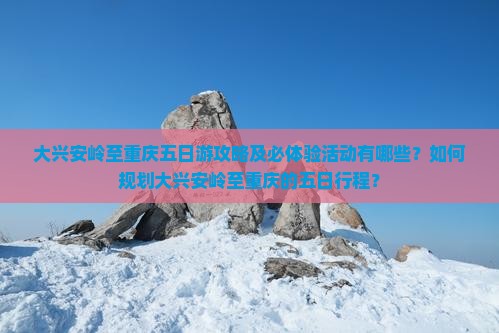 大兴安岭至重庆五日游攻略及必体验活动有哪些？如何规划大兴安岭至重庆的五日行程？