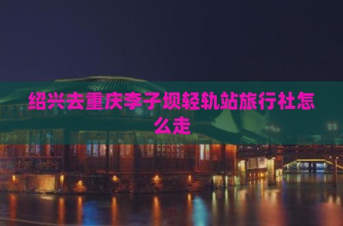 绍兴去重庆李子坝轻轨站旅行社怎么走