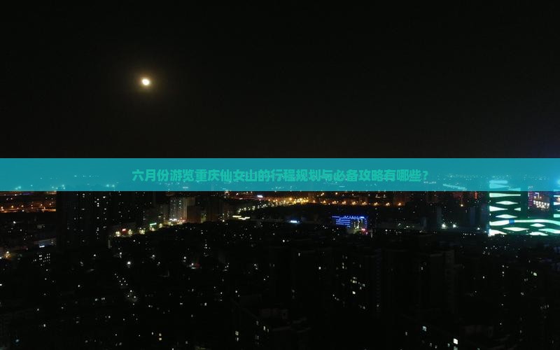 六月份游览重庆仙女山的行程规划与必备攻略有哪些？