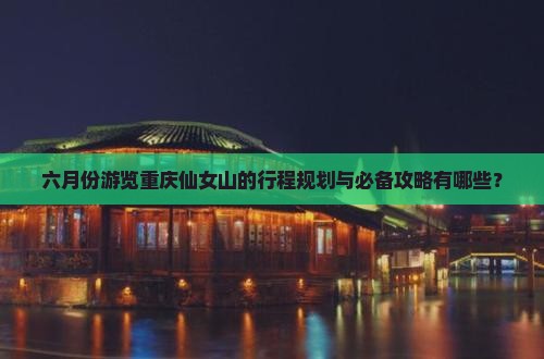 六月份游览重庆仙女山的行程规划与必备攻略有哪些？