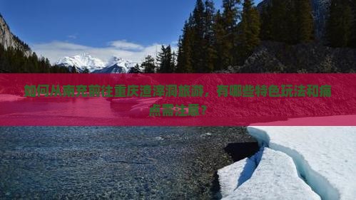 如何从南充前往重庆渣滓洞旅游，有哪些特色玩法和痛点需注意？