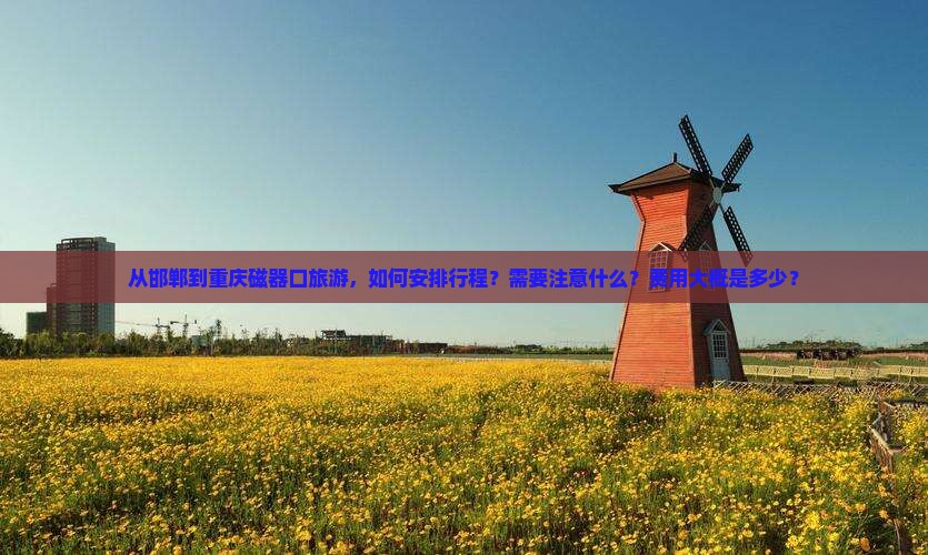 从邯郸到重庆磁器口旅游，如何安排行程？需要注意什么？费用大概是多少？