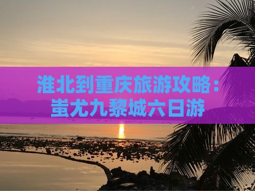 淮北到重庆旅游攻略:蚩尤九黎城六日游 淮北到重庆旅游攻略:蚩尤九黎城六日游