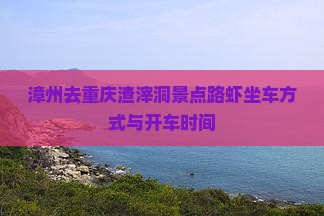 漳州去重庆渣滓洞景点路虾坐车方式与开车时间