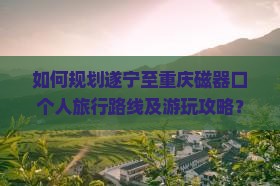 如何规划遂宁至重庆磁器口个人旅行路线及游玩攻略？