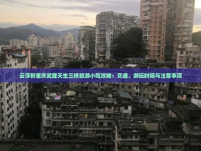 云浮到重庆武隆天生三桥旅游小吃攻略：交通、游玩时间与注意事项