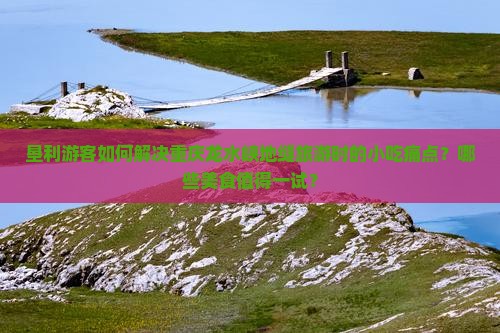垦利游客如何解决重庆龙水峡地缝旅游时的小吃痛点？哪些美食值得一试？