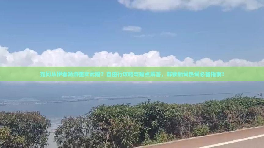 如何从伊春畅游重庆武隆？自由行攻略与痛点解答，解锁新词热词必备指南！