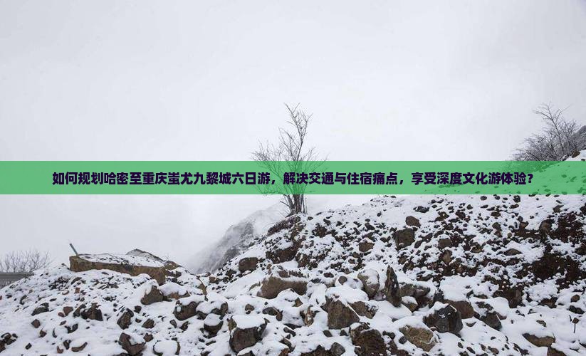 如何规划哈密至重庆蚩尤九黎城六日游，解决交通与住宿痛点，享受深度文化游体验？