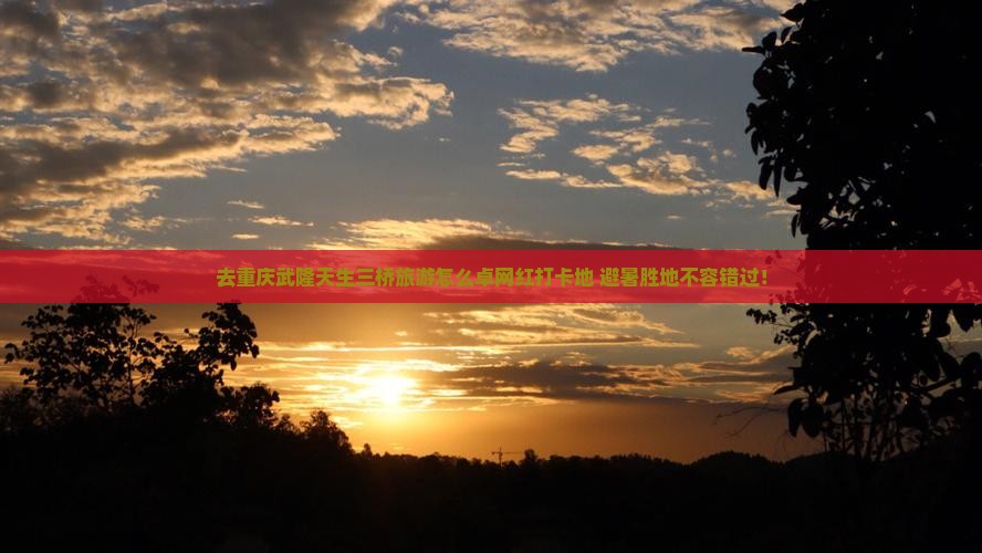 去重庆武隆天生三桥旅游怎么卓网红打卡地+避暑胜地不容错过！