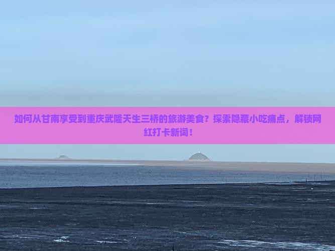 如何从甘南享受到重庆武隆天生三桥的旅游美食？探索隐藏小吃痛点，解锁网红打卡新词！