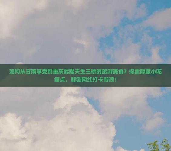 如何从甘南享受到重庆武隆天生三桥的旅游美食？探索隐藏小吃痛点，解锁网红打卡新词！