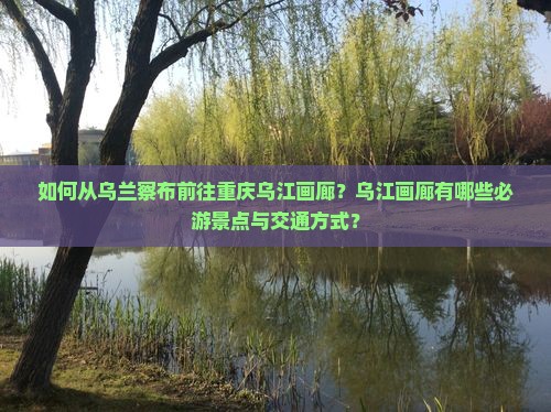 如何从乌兰察布前往重庆乌江画廊？乌江画廊有哪些必游景点与交通方式？