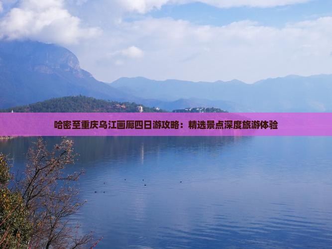 哈密至重庆乌江画廊四日游攻略：精选景点深度旅游体验
