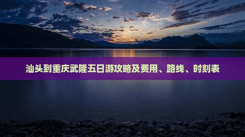 汕头到重庆武隆五日游攻略及费用、路线、时刻表
