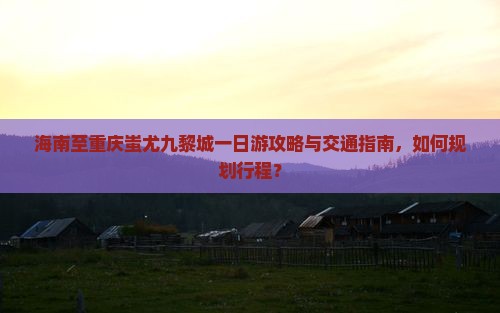 海南至重庆蚩尤九黎城一日游攻略与交通指南，如何规划行程？