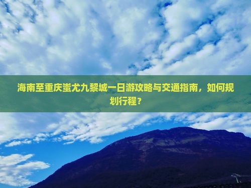 海南至重庆蚩尤九黎城一日游攻略与交通指南，如何规划行程？