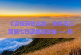 《克拉玛依出发：重庆乌江画廊七日深度游攻略——探寻重庆旅游精华景点》