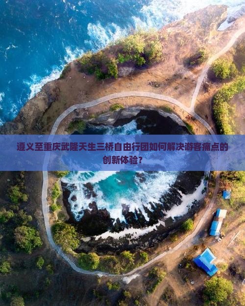 遵义至重庆武隆天生三桥自由行团如何解决游客痛点的创新体验？