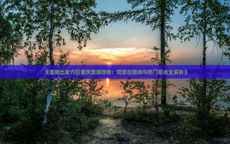 《淮南出发六日重庆旅游攻略：观景台路线与热门景点全解析》