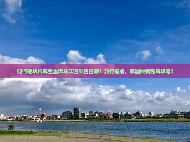 如何规划聊城至重庆乌江画廊四日游？旅行痛点，掌握最新热词攻略！