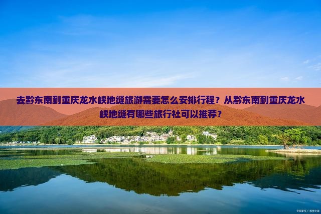 去黔东南到重庆龙水峡地缝旅游需要怎么安排行程？从黔东南到重庆龙水峡地缝有哪些旅行社可以推荐？