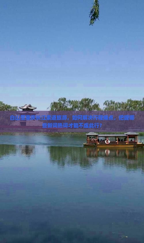 白山至重庆长江索道旅游，如何解决行程痛点，把握哪些新词热词才能不虚此行？