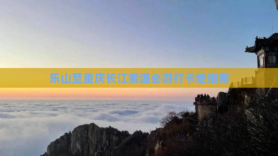 乐山至重庆长江索道必游打卡地指南