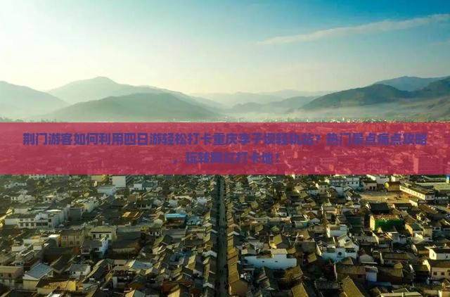 荆门游客如何利用四日游轻松打卡重庆李子坝轻轨站？热门景点痛点攻略，玩转网红打卡地！