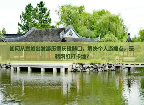 如何从宣城出发游历重庆磁器口，解决个人游痛点，玩转网红打卡地？