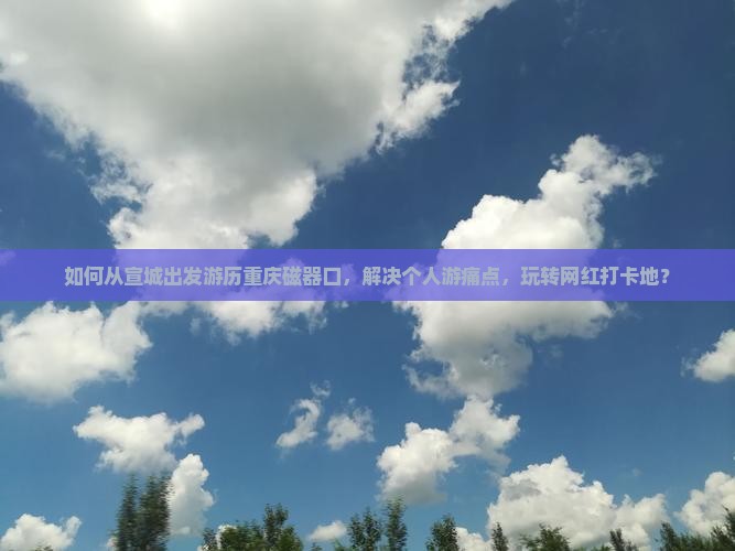 如何从宣城出发游历重庆磁器口，解决个人游痛点，玩转网红打卡地？