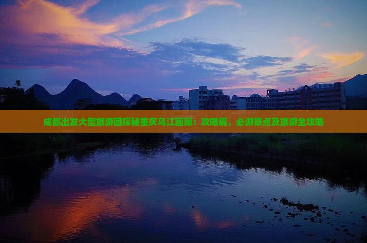 成都出发大型旅游团探秘重庆乌江画廊：攻略篇，必游景点及旅游全攻略