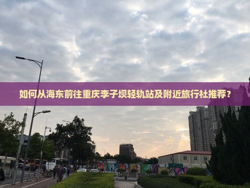 如何从海东前往重庆李子坝轻轨站及附近旅行社推荐？