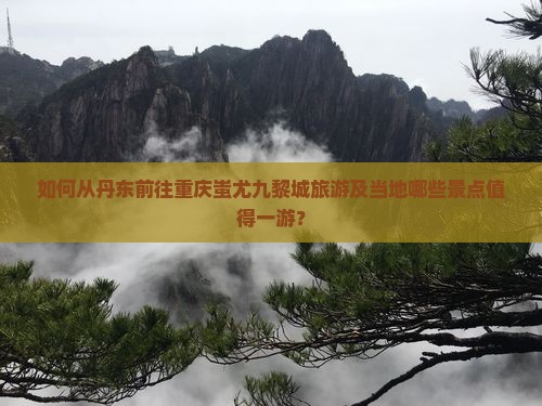 如何从丹东前往重庆蚩尤九黎城旅游及当地哪些景点值得一游？