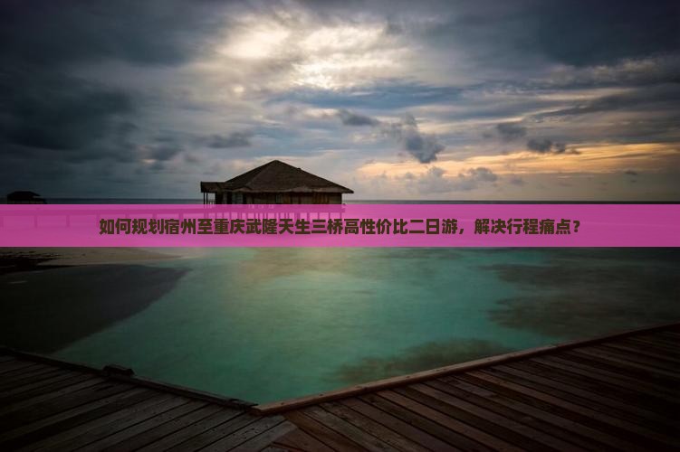 如何规划宿州至重庆武隆天生三桥高性价比二日游，解决行程痛点？